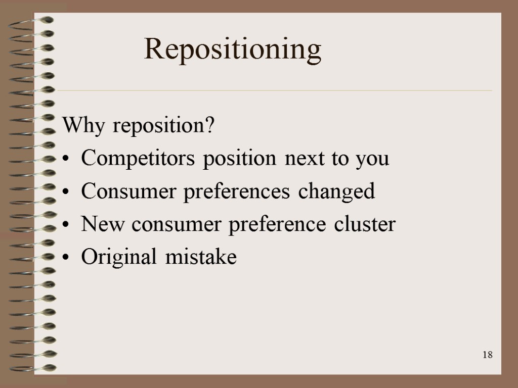 18 Repositioning Why reposition? Competitors position next to you Consumer preferences changed New consumer